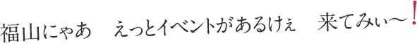 福山にゃあ えっとイベントがあるけぇ 来てみぃ～